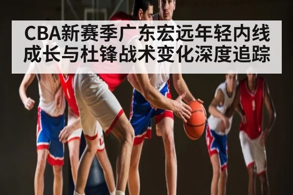 CBA新赛季广东宏远年轻内线成长与杜锋战术变化深度追踪