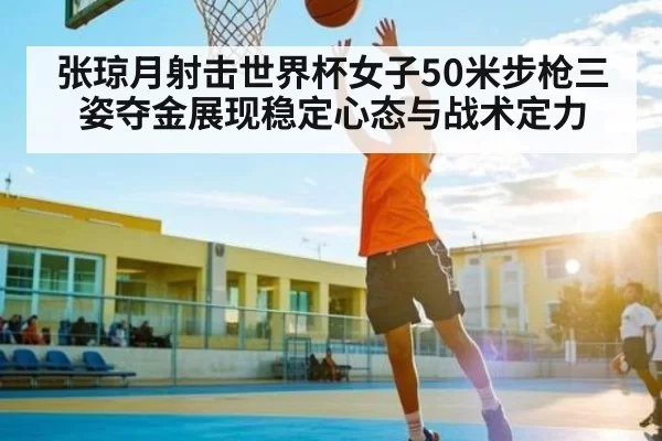 张琼月射击世界杯女子50米步枪三姿夺金展现稳定心态与战术定力